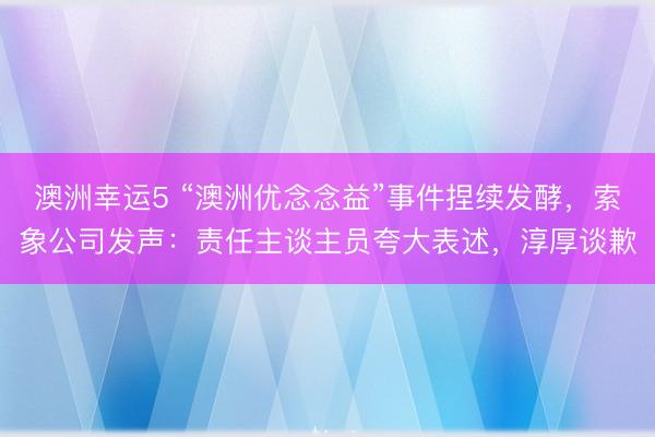澳洲幸运5 “澳洲优念念益”事件捏续发酵，索象公司发声：责任主谈主员夸大表述，淳厚谈歉