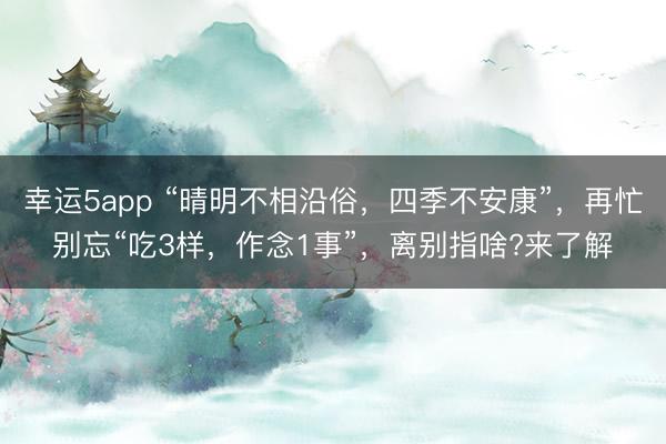 幸运5app “晴明不相沿俗,四季不安康”,再忙别忘“吃3样,作念1事”,离别指啥?来了解