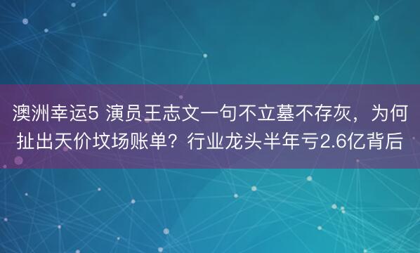 澳洲幸运5 演员王志文一句不立墓不存灰，为何扯出天价坟场账单？行业龙头半年亏2.6亿背后
