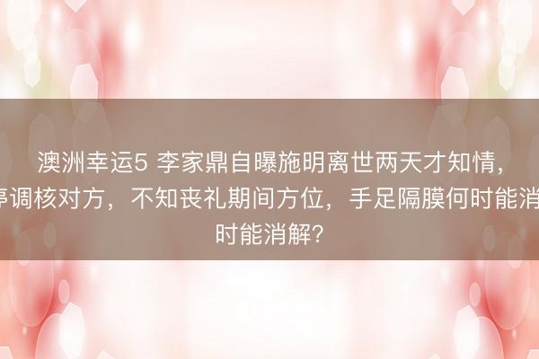 澳洲幸运5 李家鼎自曝施明离世两天才知情,被停调核对方,不知丧礼期间方位,手足隔膜何时能消解?
