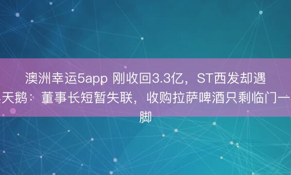 澳洲幸运5app 刚收回3.3亿,ST西发却遇黑天鹅:董事长短暂失联,收购拉萨啤酒只剩临门一脚