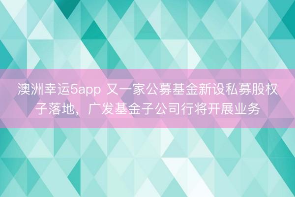 澳洲幸运5app 又一家公募基金新设私募股权子落地，广发基金子公司行将开展业务