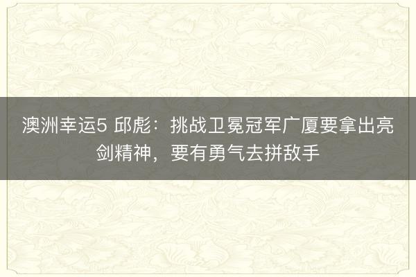 澳洲幸运5 邱彪：挑战卫冕冠军广厦要拿出亮剑精神，要有勇气去拼敌手