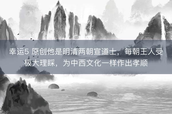 幸运5 原创他是明清两朝宣道士,每朝王人受极大理睬,为中西文化一样作出孝顺
