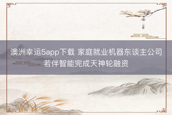澳洲幸运5app下载 家庭就业机器东谈主公司若伴智能完成天神轮融资