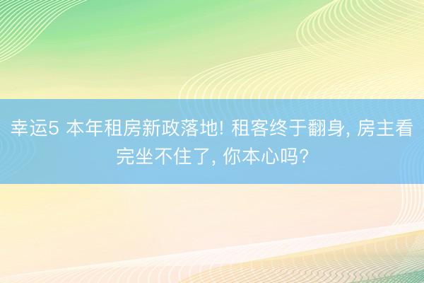 幸运5 本年租房新政落地! 租客终于翻身, 房主看完坐不住了, 你本心吗?