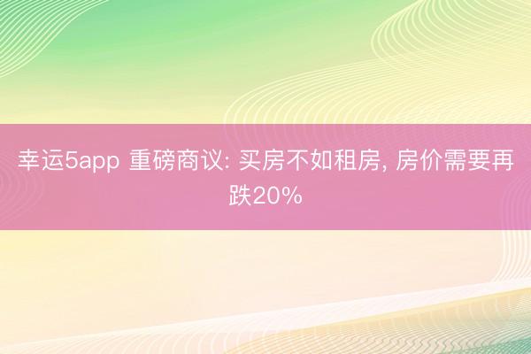 幸运5app 重磅商议: 买房不如租房, 房价需要再跌20%