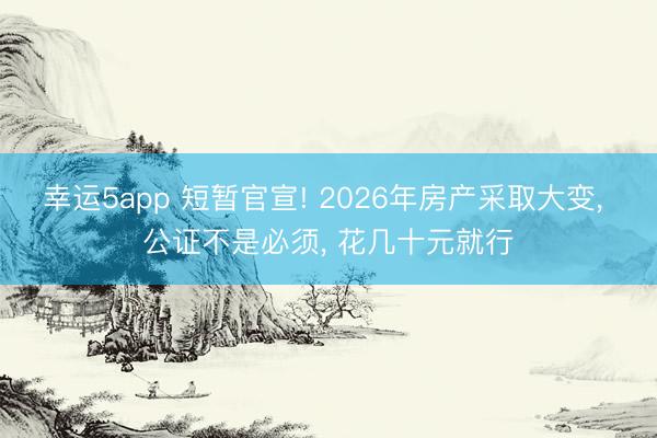 幸运5app 短暂官宣! 2026年房产采取大变， 公证不是必须， 花几十元就行