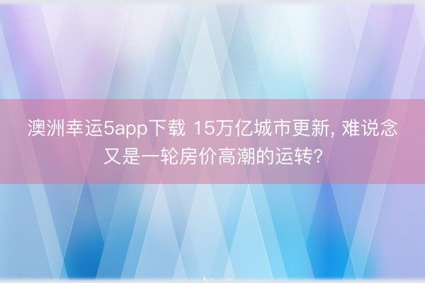 澳洲幸运5app下载 15万亿城市更新, 难说念又是一轮房价高潮的运转?