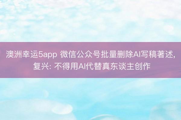 澳洲幸运5app 微信公众号批量删除AI写稿著述, 复兴: 不得用AI代替真东谈主创作