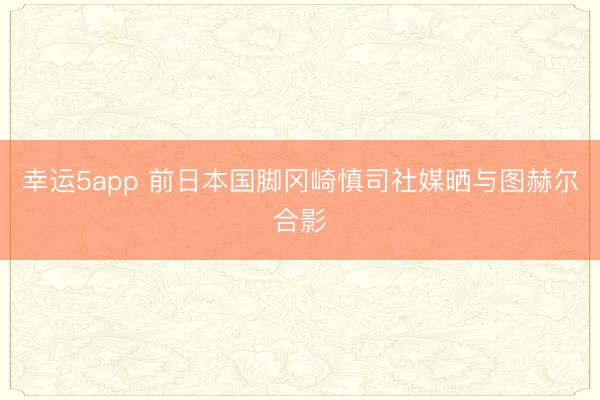 幸运5app 前日本国脚冈崎慎司社媒晒与图赫尔合影
