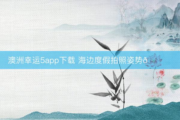 澳洲幸运5app下载 海边度假拍照姿势🏖️