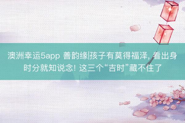 澳洲幸运5app 善韵缘|孩子有莫得福泽， 看出身时分就知说念! 这三个“吉时”藏不住了