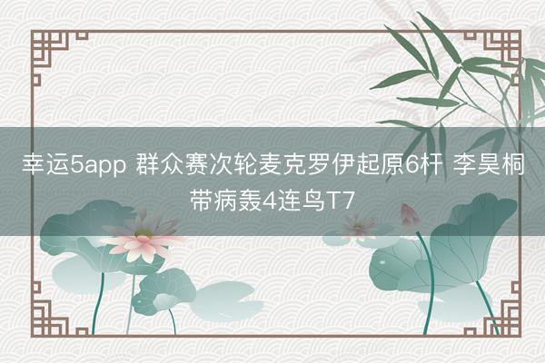 幸运5app 群众赛次轮麦克罗伊起原6杆 李昊桐带病轰4连鸟T7