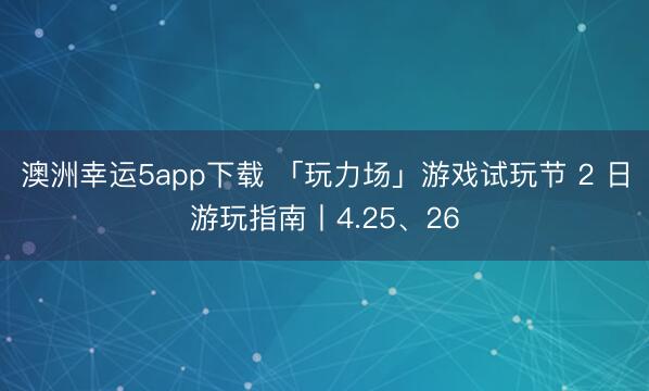 澳洲幸运5app下载 「玩力场」游戏试玩节 2 日游玩指南丨4.25、26