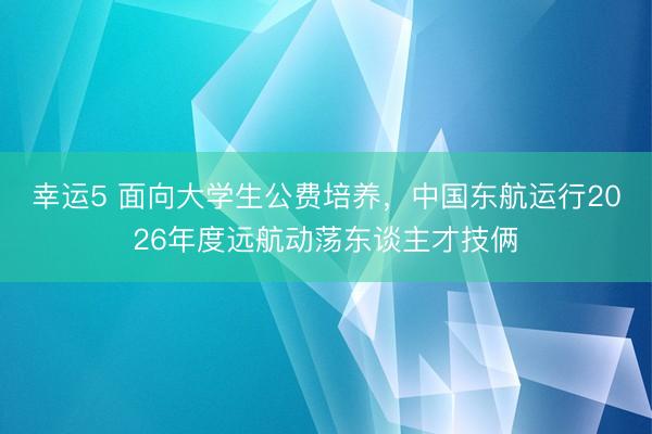 幸运5 面向大学生公费培养,中国东航运行2026年度远航动荡东谈主才技俩