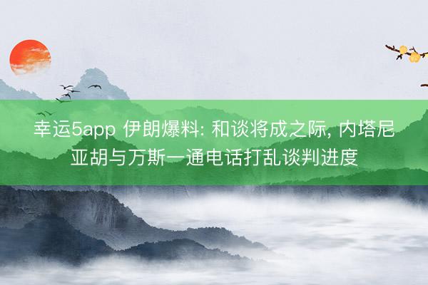 幸运5app 伊朗爆料: 和谈将成之际， 内塔尼亚胡与万斯一通电话打乱谈判进度