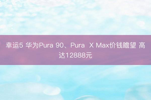 幸运5 华为Pura 90、Pura X Max价钱瞻望 高达12888元
