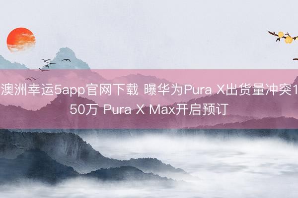 澳洲幸运5app官网下载 曝华为Pura X出货量冲突150万 Pura X Max开启预订