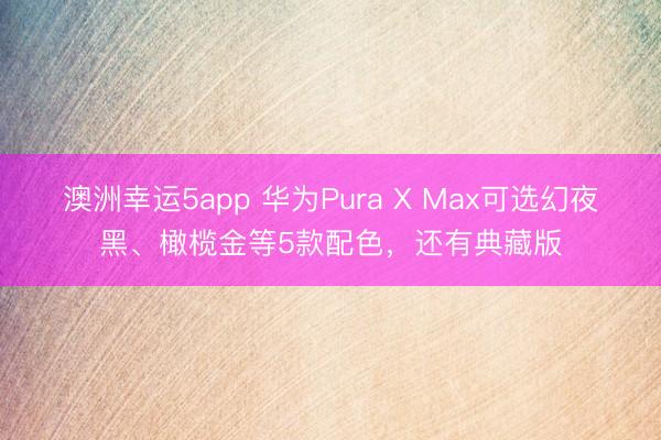 澳洲幸运5app 华为Pura X Max可选幻夜黑、橄榄金等5款配色，还有典藏版