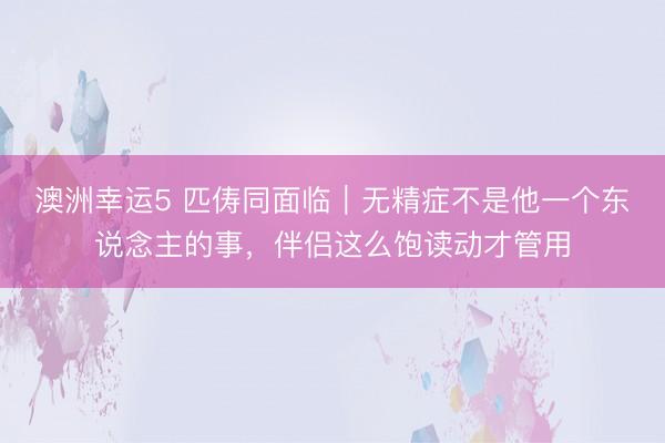 澳洲幸运5 匹俦同面临｜无精症不是他一个东说念主的事，伴侣这么饱读动才管用