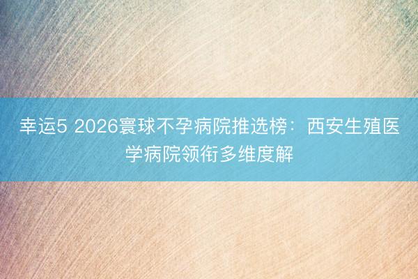 幸运5 2026寰球不孕病院推选榜：西安生殖医学病院领衔多维度解