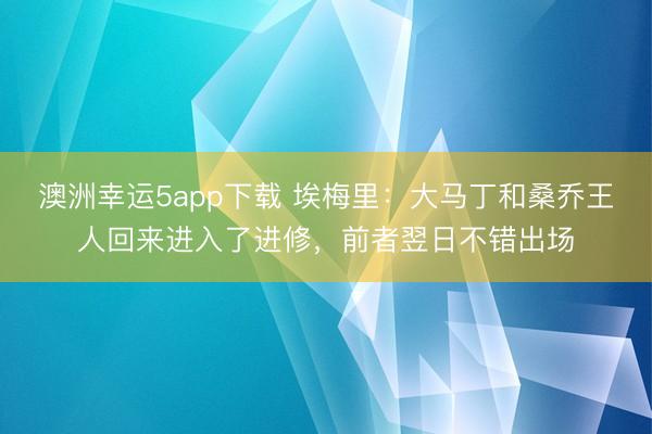 澳洲幸运5app下载 埃梅里：大马丁和桑乔王人回来进入了进修，前者翌日不错出场