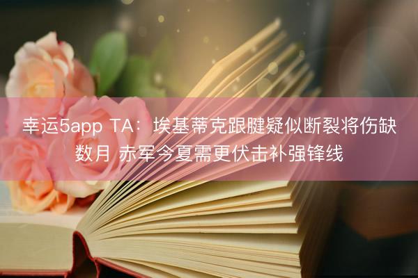 幸运5app TA：埃基蒂克跟腱疑似断裂将伤缺数月 赤军今夏需更伏击补强锋线