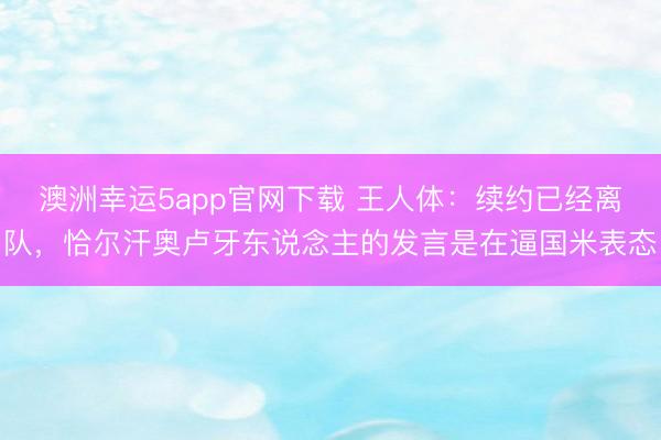 澳洲幸运5app官网下载 王人体：续约已经离队，恰尔汗奥卢牙东说念主的发言是在逼国米表态