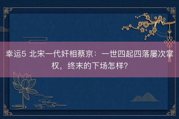 幸运5 北宋一代奸相蔡京:一世四起四落屡次掌权,终末的下场怎样?