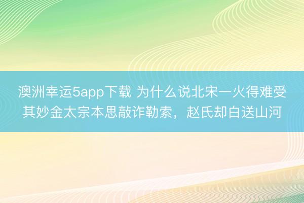 澳洲幸运5app下载 为什么说北宋一火得难受其妙金太宗本思敲诈勒索,赵氏却白送山河