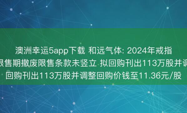 澳洲幸运5app下载 和远气体: 2024年戒指性股票激勉筹谋第一个限售期撤废限售条款未竖立 拟回购刊出113万股并调整回购价钱至11.36元/股