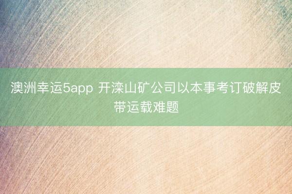 澳洲幸运5app 开滦山矿公司以本事考订破解皮带运载难题