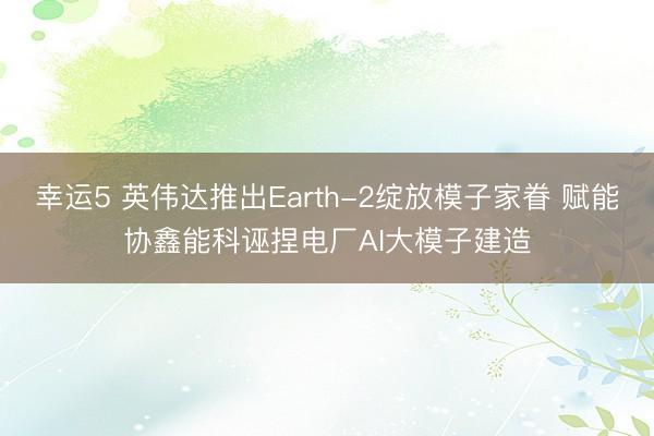 幸运5 英伟达推出Earth-2绽放模子家眷 赋能协鑫能科诬捏电厂AI大模子建造