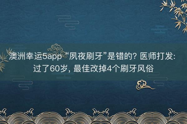 澳洲幸运5app “夙夜刷牙”是错的? 医师打发: 过了60岁， 最佳改掉4个刷牙风俗