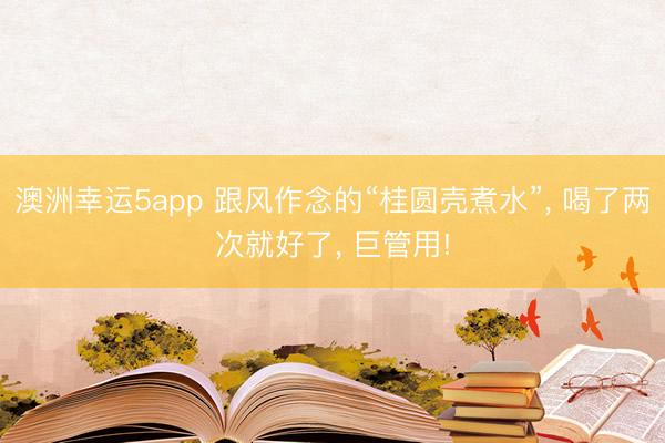 澳洲幸运5app 跟风作念的“桂圆壳煮水”， 喝了两次就好了， 巨管用!