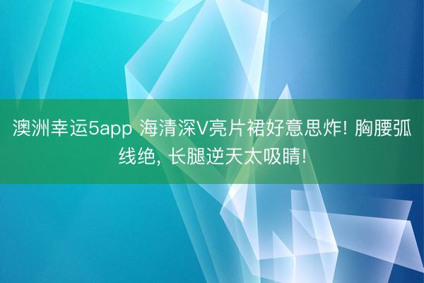 澳洲幸运5app 海清深V亮片裙好意思炸! 胸腰弧线绝，<a href=