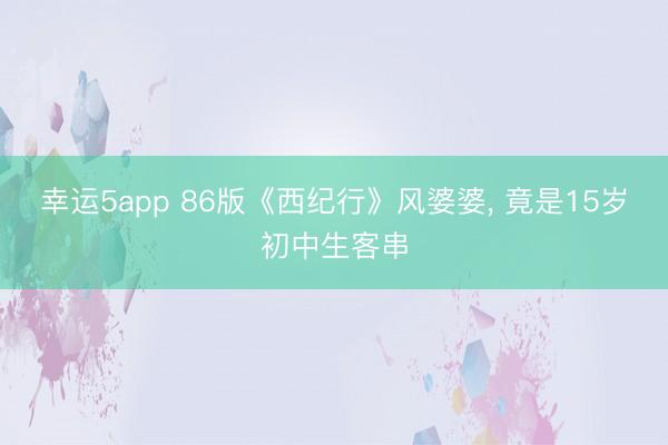 幸运5app 86版《西纪行》风婆婆， 竟是15岁初中生客串