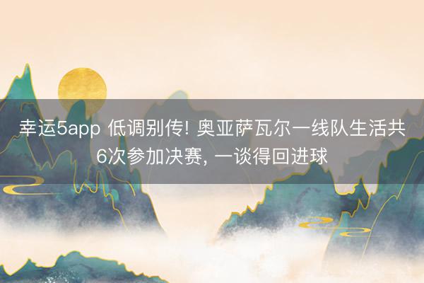 幸运5app 低调别传! 奥亚萨瓦尔一线队生活共6次参加决赛， 一谈得回进球