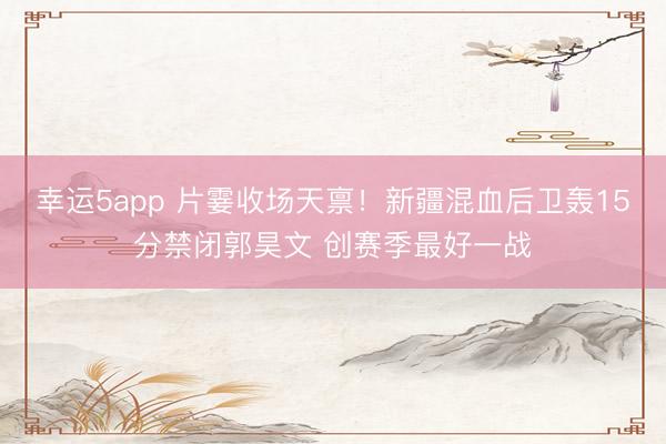 幸运5app 片霎收场天禀！新疆混血后卫轰15分禁闭郭昊文 创赛季最好一战