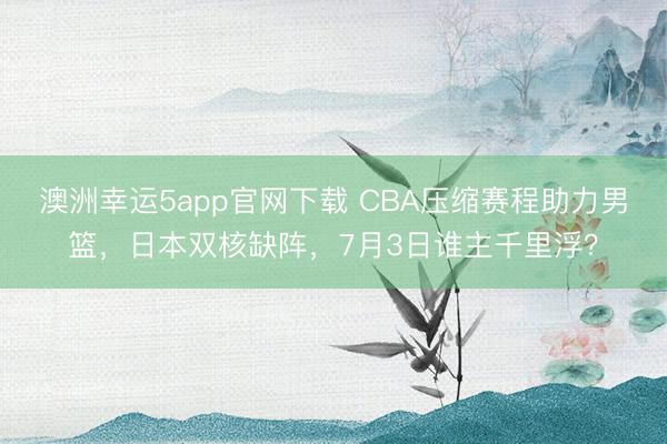 澳洲幸运5app官网下载 CBA压缩赛程助力男篮，日本双核缺阵，7月3日谁主千里浮？