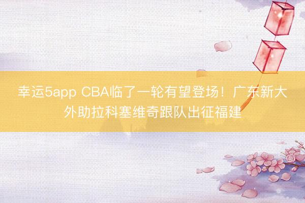 幸运5app CBA临了一轮有望登场！广东新大外助拉科塞维奇跟队出征福建