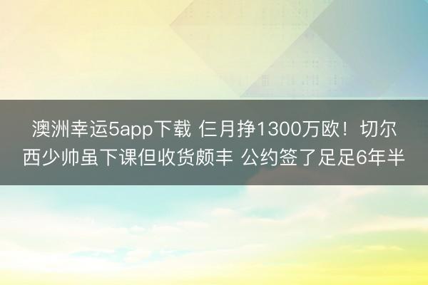 澳洲幸运5app下载 仨月挣1300万欧！切尔西少帅虽下课但收货颇丰 公约签了足足6年半