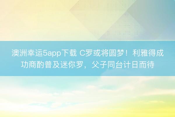 澳洲幸运5app下载 C罗或将圆梦！利雅得成功商酌普及迷你罗，父子同台计日而待