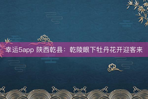 幸运5app 陕西乾县：乾陵眼下牡丹花开迎客来