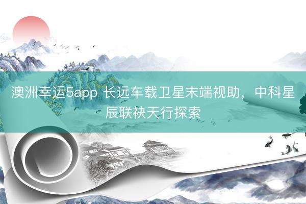 澳洲幸运5app 长远车载卫星末端视助，中科星辰联袂天行探索