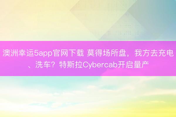 澳洲幸运5app官网下载 莫得场所盘，我方去充电、洗车？特斯拉Cybercab开启量产