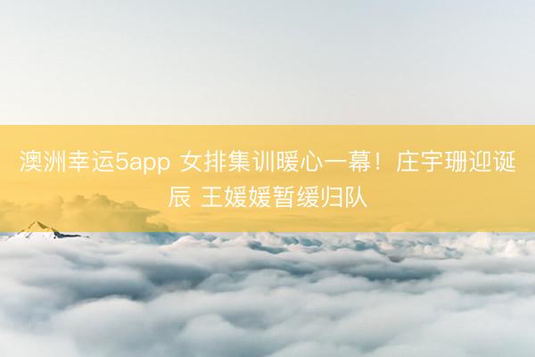 澳洲幸运5app 女排集训暖心一幕！庄宇珊迎诞辰 王媛媛暂缓归队