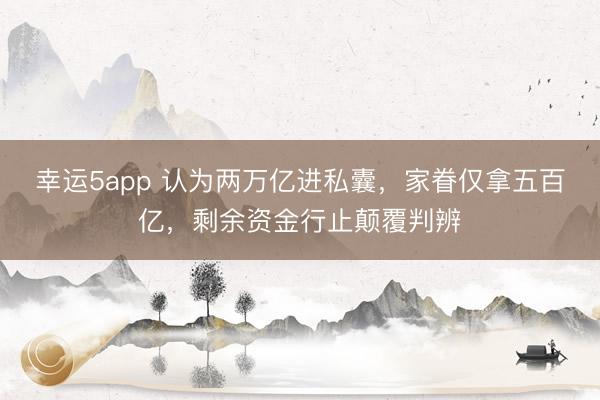 幸运5app 认为两万亿进私囊，家眷仅拿五百亿，剩余资金行止颠覆判辨
