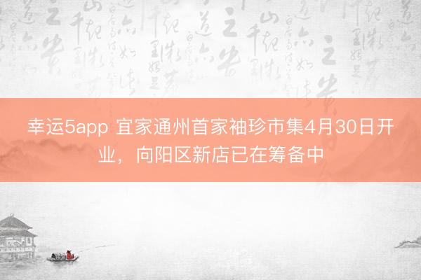 幸运5app 宜家通州首家袖珍市集4月30日开业，向阳区新店已在筹备中